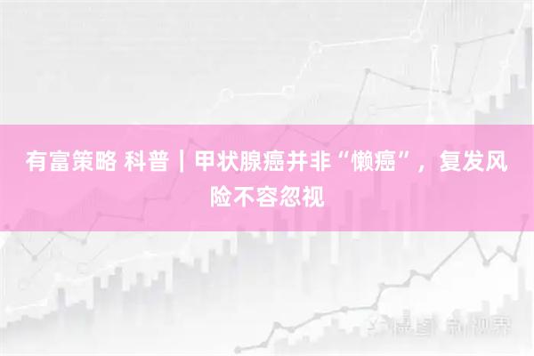 有富策略 科普｜甲状腺癌并非“懒癌”，复发风险不容忽视