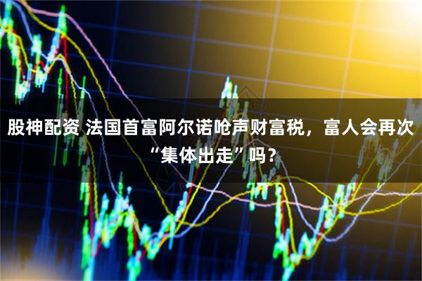 股神配资 法国首富阿尔诺呛声财富税，富人会再次“集体出走”吗？