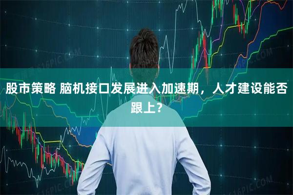 股市策略 脑机接口发展进入加速期，人才建设能否跟上？