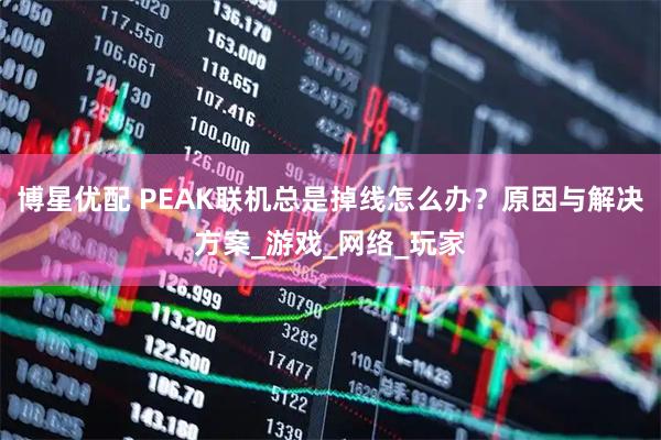 博星优配 PEAK联机总是掉线怎么办?原因与解决方案_游戏_网络_玩家