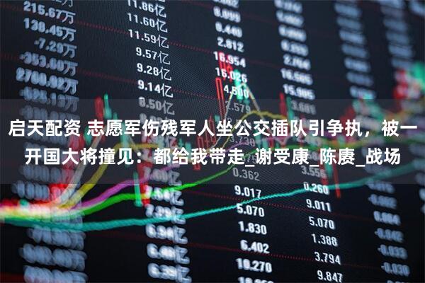 启天配资 志愿军伤残军人坐公交插队引争执，被一开国大将撞见：都给我带走_谢受康_陈赓_战场