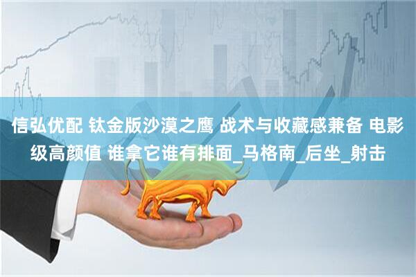 信弘优配 钛金版沙漠之鹰 战术与收藏感兼备 电影级高颜值 谁拿它谁有排面_马格南_后坐_射击