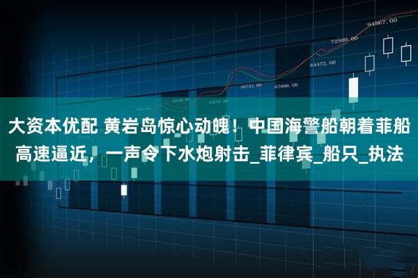 大资本优配 黄岩岛惊心动魄！中国海警船朝着菲船高速逼近，一声令下水炮射击_菲律宾_船只_执法