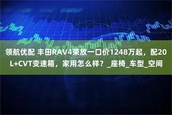 领航优配 丰田RAV4荣放一口价1248万起，配20L+CVT变速箱，家用怎么样？_座椅_车型_空间