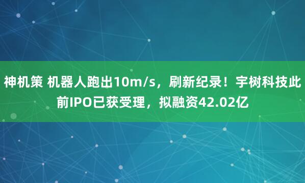 神机策 机器人跑出10m/s，刷新纪录！宇树科技此前IPO已获受理，拟融资42.02亿
