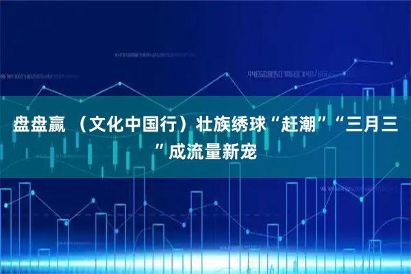 盘盘赢 （文化中国行）壮族绣球“赶潮”“三月三”成流量新宠