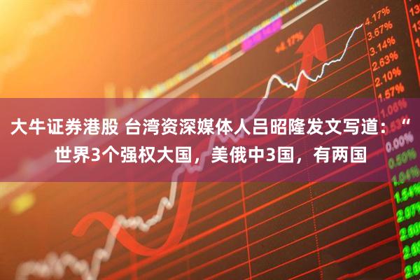 大牛证券港股 台湾资深媒体人吕昭隆发文写道：“世界3个强权大国，美俄中3国，有两国