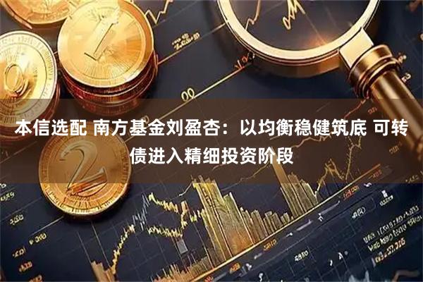 本信选配 南方基金刘盈杏：以均衡稳健筑底 可转债进入精细投资阶段