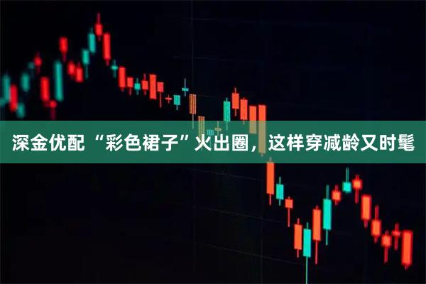 深金优配 “彩色裙子”火出圈，这样穿减龄又时髦
