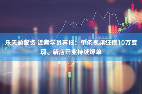 乐天盈配资 近期学员喜报：单条视频狂揽10万变现、新店开业持续爆单