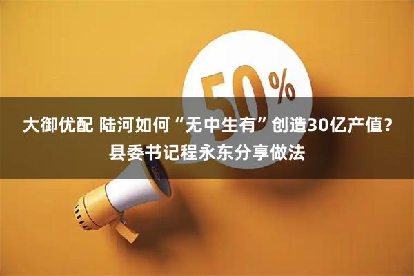 大御优配 陆河如何“无中生有”创造30亿产值？县委书记程永东分享做法
