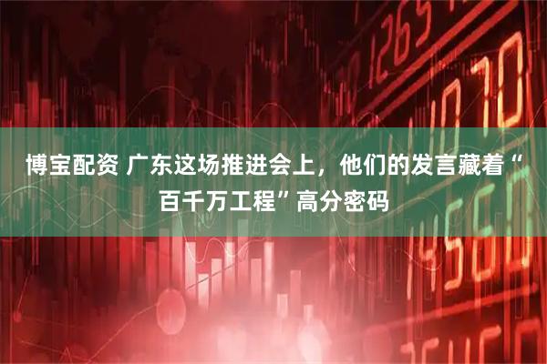 博宝配资 广东这场推进会上，他们的发言藏着“百千万工程”高分密码