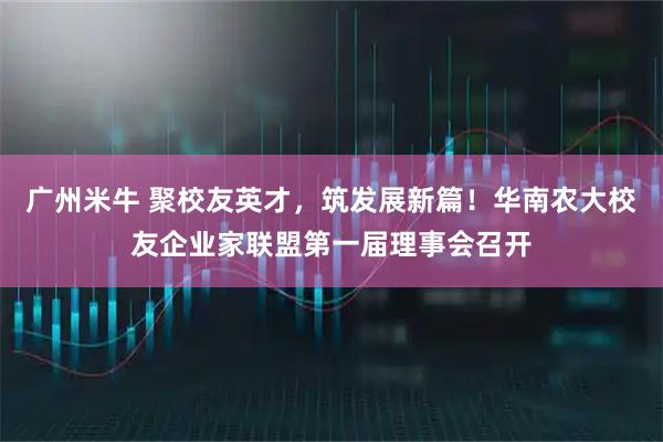 广州米牛 聚校友英才,筑发展新篇!华南农大校友企业家联盟第一届理事会召开