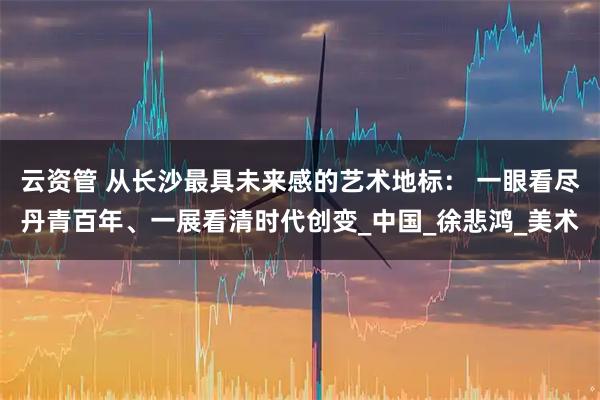 云资管 从长沙最具未来感的艺术地标： 一眼看尽丹青百年、一展看清时代创变_中国_徐悲鸿_美术