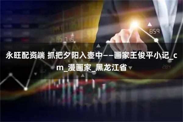 永旺配资端 抓把夕阳入壶中——画家王俊平小记_cm_漫画家_黑龙江省