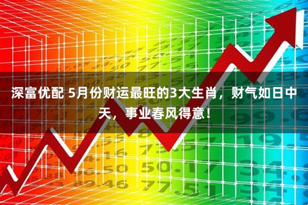 深富优配 5月份财运最旺的3大生肖，财气如日中天，事业春风得意！